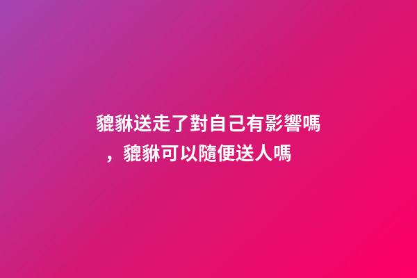 貔貅送走了對自己有影響嗎，貔貅可以隨便送人嗎